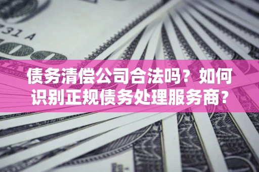 武汉债务清偿公司合法吗？如何识别正规债务处理服务商？