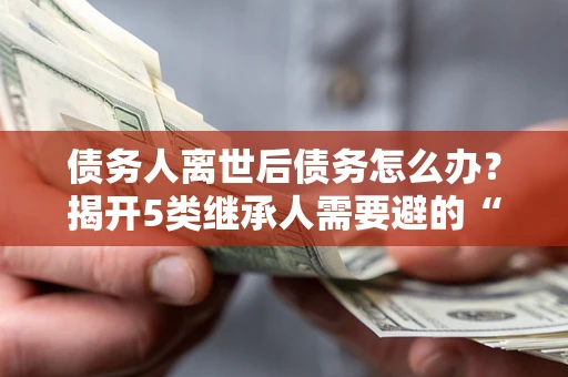 武汉债务人离世后债务怎么办？揭开5类继承人需要避的“坑”