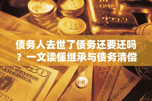 武汉债务人去世了债务还要还吗？一文读懂继承与债务清偿