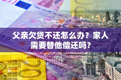 武汉父亲欠贷不还怎么办？家人需要替他偿还吗？